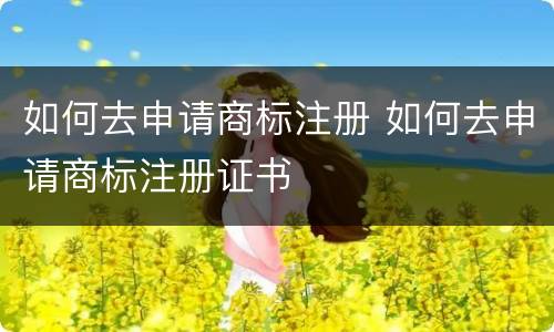 如何去申请商标注册 如何去申请商标注册证书