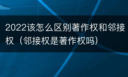 2022该怎么区别著作权和邻接权（邻接权是著作权吗）