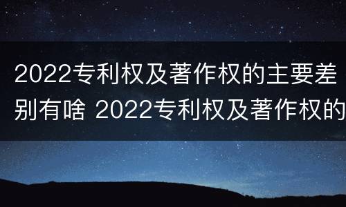 2022专利权及著作权的主要差别有啥 2022专利权及著作权的主要差别有啥