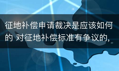 征地补偿申请裁决是应该如何的 对征地补偿标准有争议的,裁决机关是