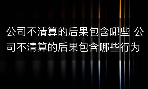 公司不清算的后果包含哪些 公司不清算的后果包含哪些行为