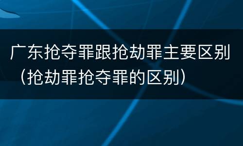广东抢夺罪跟抢劫罪主要区别（抢劫罪抢夺罪的区别）