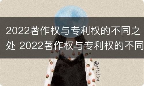 2022著作权与专利权的不同之处 2022著作权与专利权的不同之处有哪些