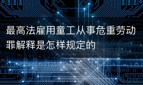 最高法雇用童工从事危重劳动罪解释是怎样规定的