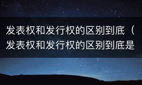 发表权和发行权的区别到底（发表权和发行权的区别到底是）