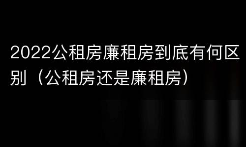 2022公租房廉租房到底有何区别（公租房还是廉租房）