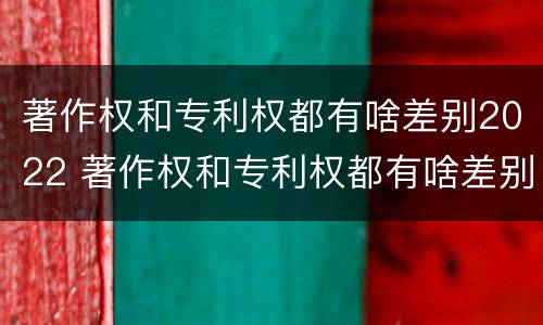 著作权和专利权都有啥差别2022 著作权和专利权都有啥差别2022年