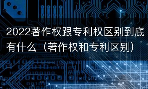 2022著作权跟专利权区别到底有什么（著作权和专利区别）