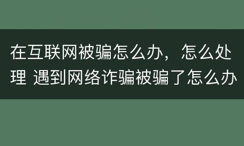 在互联网被骗怎么办，怎么处理 遇到网络诈骗被骗了怎么办