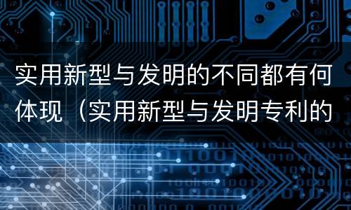 实用新型与发明的不同都有何体现（实用新型与发明专利的区别有哪些）