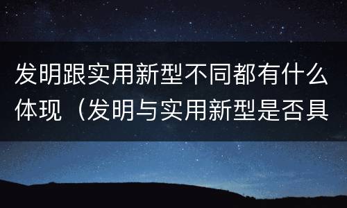 发明跟实用新型不同都有什么体现（发明与实用新型是否具有实用性）