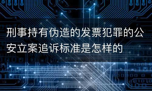 刑事持有伪造的发票犯罪的公安立案追诉标准是怎样的