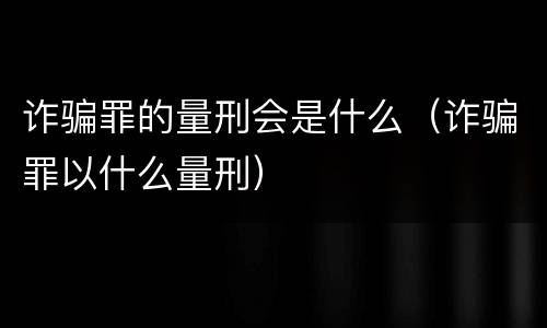 诈骗罪的量刑会是什么（诈骗罪以什么量刑）