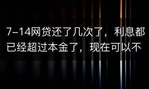 7-14网贷还了几次了，利息都已经超过本金了，现在可以不还吗