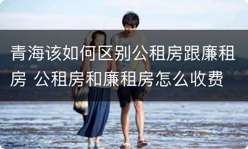 青海该如何区别公租房跟廉租房 公租房和廉租房怎么收费