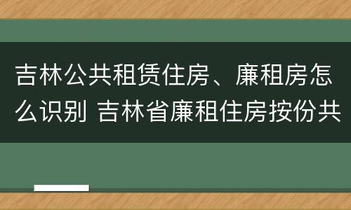 吉林公共租赁住房、廉租房怎么识别 吉林省廉租住房按份共有产权实施管理办法
