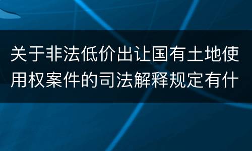 关于非法低价出让国有土地使用权案件的司法解释规定有什么主要内容