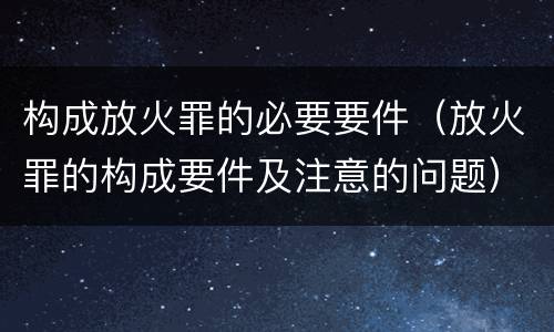 构成放火罪的必要要件（放火罪的构成要件及注意的问题）