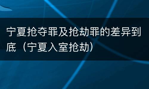 宁夏抢夺罪及抢劫罪的差异到底（宁夏入室抢劫）