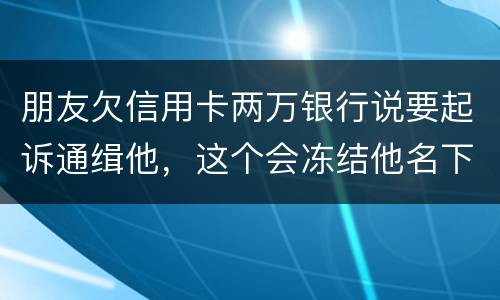 朋友欠信用卡两万银行说要起诉通缉他，这个会冻结他名下的银行卡吗