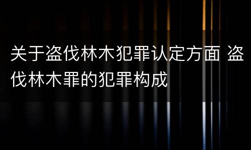 关于盗伐林木犯罪认定方面 盗伐林木罪的犯罪构成