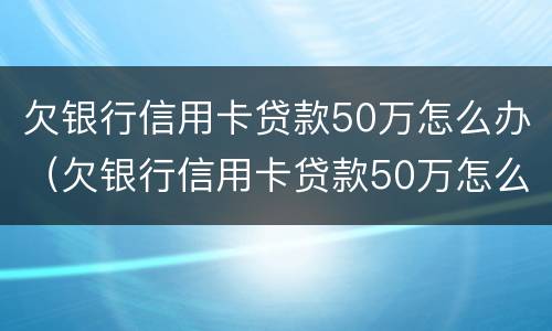 欠银行信用卡贷款50万怎么办（欠银行信用卡贷款50万怎么办呢）