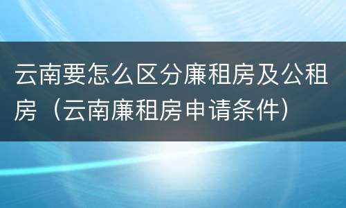 云南要怎么区分廉租房及公租房（云南廉租房申请条件）