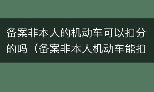 备案非本人的机动车可以扣分的吗（备案非本人机动车能扣分吗）