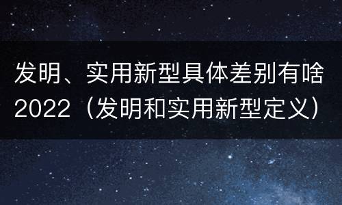 发明、实用新型具体差别有啥2022（发明和实用新型定义）