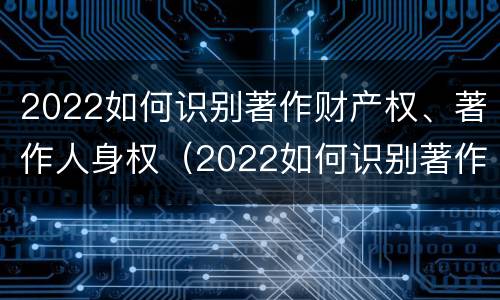 2022如何识别著作财产权、著作人身权（2022如何识别著作财产权,著作人身权证明）