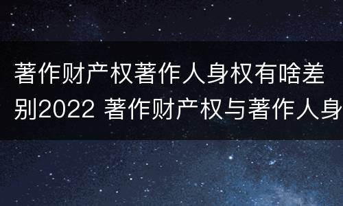 著作财产权著作人身权有啥差别2022 著作财产权与著作人身权的区别