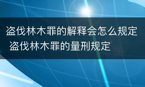 盗伐林木罪的解释会怎么规定 盗伐林木罪的量刑规定