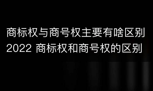 商标权与商号权主要有啥区别2022 商标权和商号权的区别