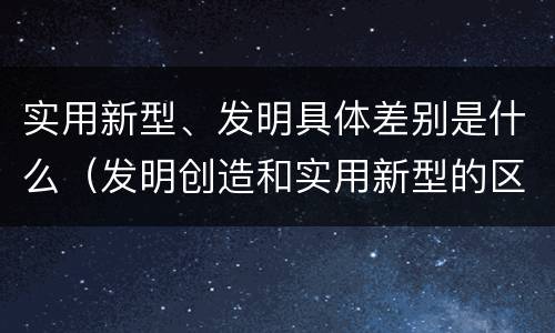 实用新型、发明具体差别是什么（发明创造和实用新型的区别）
