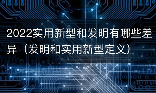 2022实用新型和发明有哪些差异（发明和实用新型定义）
