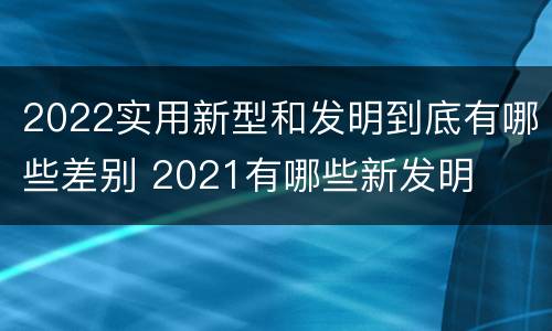 2022实用新型和发明到底有哪些差别 2021有哪些新发明