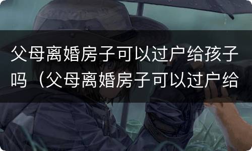 父母离婚房子可以过户给孩子吗（父母离婚房子可以过户给孩子吗要交税吗）