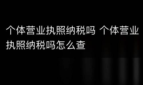 个体营业执照纳税吗 个体营业执照纳税吗怎么查