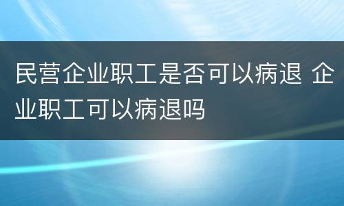 民营企业职工是否可以病退 企业职工可以病退吗
