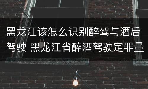 黑龙江该怎么识别醉驾与酒后驾驶 黑龙江省醉酒驾驶定罪量刑标准