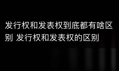 发行权和发表权到底都有啥区别 发行权和发表权的区别