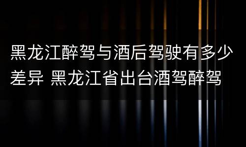 黑龙江醉驾与酒后驾驶有多少差异 黑龙江省出台酒驾醉驾