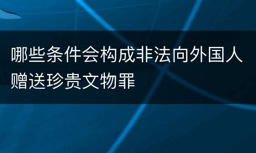 哪些条件会构成非法向外国人赠送珍贵文物罪