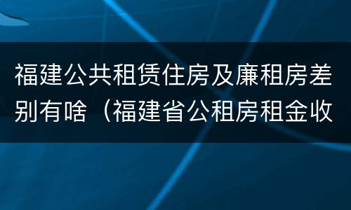 福建公共租赁住房及廉租房差别有啥（福建省公租房租金收费标准）