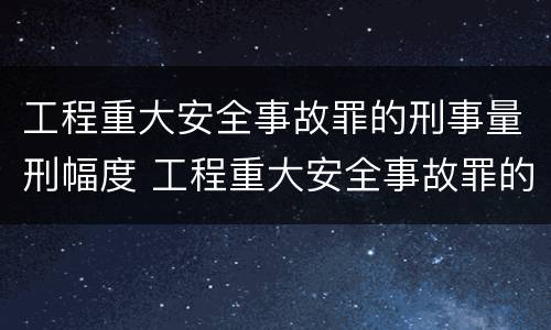 工程重大安全事故罪的刑事量刑幅度 工程重大安全事故罪的量刑标准