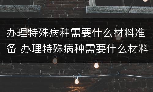 办理特殊病种需要什么材料准备 办理特殊病种需要什么材料准备可以委托其他人办理吗