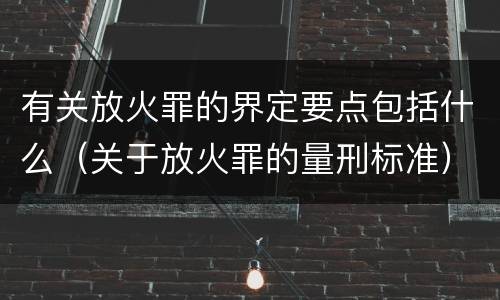 有关放火罪的界定要点包括什么(关于放火罪的量刑标准)