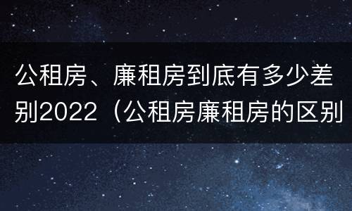 公租房、廉租房到底有多少差别2022（公租房廉租房的区别）