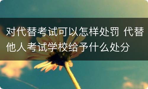 对代替考试可以怎样处罚 代替他人考试学校给予什么处分