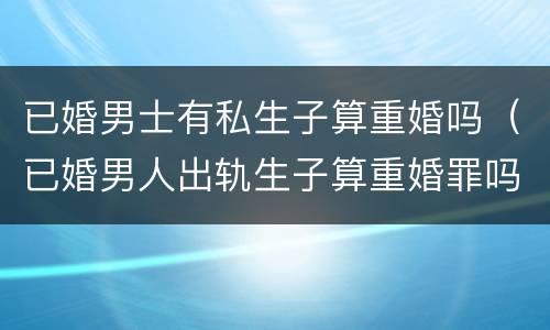 已婚男士有私生子算重婚吗（已婚男人出轨生子算重婚罪吗）